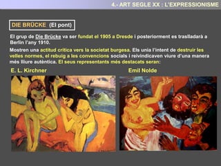 El punt de partida d’aquest moviment va ser el pintor noruec Edvard Munch i en especial la
seva obra “El crit” que havia realitzat al 1893
Edvard Munch (1863-1944) Va tenir una infantessa marcada per la malaltia i la mort de la
mare, d’una germana, del pare i d’un germà. La qual cosa influí de manera determinant
en el seu caràcter i la seva producció artísitica.
A les seves obres va
representar amb gran
mestria la soledat i
l’angoixa de l’ésser
humà.
Per Munch l’objectiu de l’art havia de ser és
essencialment:
“Transmetre els sentiments d’angoixa, de
pessimisme, de temor, de solitud, de buidor,
d'incomprensió que sorgeixen davant
de la realitat”
4.- ART SEGLE XX : L’EXPRESSIONISME
 