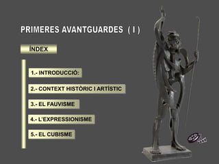 1.- QUÈ SÓN LES PRIMERES AVANTGUARDES ?
QUÈ SÓN LES PRIMERES AVANTGUARDES ?
Reben el nom de Primeres Avantguardes tots els moviments creatius, essencialment
pictòrics , que van aparèixer a Europa des de el 1905 fins el 1945.
Uns moviments, que presenten com a principal característica , el fet de qüestionar l’art del
passat i que cercaren la renovació radical de l’art, tant a nivell formal com de continguts.
 