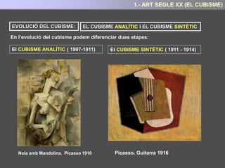 Per els cubistes , el que importa són les formes, però no sols com les veiem, sinó com
sabem que són, allò que fa que siguin sempre elles mateixes.
Sota aquesta premissa els cubistes consideren que la realitat és una construcció mental i
aspiren en les seves obres a realitzar una representació total de la realitat dels objectes
representats.
Per aconseguir representar aquesta VISIÓ TOTAL de l’objecte a les seves obres els
pintors cubistes:
1.- Redueixen els objectes a les seves
formes geomètriques essencials, tal com
feia Cézanne.
2.- No segueixen les regles de la perspectiva
tradicional. Els objectes són representats des
de diferents angles de visió o punts de vista
I és precisament en aquesta cerca de l’essència dels objectes a representar, i en l’intent de
realitzar una representació total del mateix, on rau la seva gran aportació:
Concebre l’art com una construcció mental i no pas com una representació més o
menys fidedigna de la realitat visual.
5.- ART SEGLE XX : EL CUBISME
 