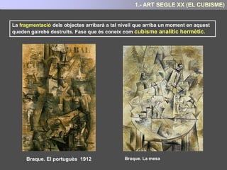 En el seu desig d’aconseguir la representació total del objecte, el cubistes també
introduïren la representació simultània del mateix objecte des de diferent punts de vista
Braque. Ampolles i peixos (1910)
Es tracta de representar el objecte no aturat
en un moment donat, com feien els
impressionistes, sinó movent-se , és a dir,
presentant els diferents angles de visió que
el objecte pot presentar en el devanir
temporal.
Per tant cal representar l’objecte des de tots
els punts de vista possibles (anterior,
posterior, lateral...) simultàniament.
La qual cosa obliga a la descomposició de
la figura en múltiples elements prismàtics
que ens permeten contemplar –lo al mateix
temps des de diferents punts de vista.
LA SIMULTANITAT DELS DIFERENTS PUNTS DE VISTA
Aconseguint així, introduir en el quadre la quarta dimensió: El temps
5.- ART SEGLE XX : EL CUBISME
 