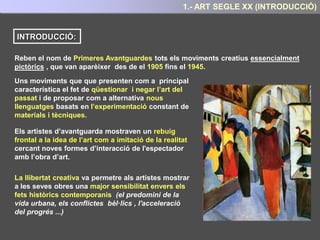 1.- QUÈ SÓN LES PRIMERES AVANTGUARDES ?
Els artistes d’avantguarda van mostrar un rebuig frontal a la idea tradicional de l’art com a
imitació de la realitat.
Van proposar com a alternativa la creació de nous llenguatges artístics basats en
l’experimentació constant amb les tècniques i els materials.
I també en la cerca de nous continguts i
significats
I també en la cerca de nous continguts i
significats, que donessin lloc a noves formes
d’interacció de l'espectador amb l’obra d’art.
 