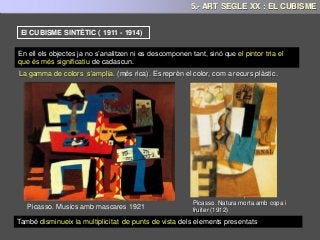 La gamma de colors s’amplia. (més rica). Es reprèn el color, com a recurs plàstic.
El CUBISME SINTÈTIC ( 1911 - 1914)
En ell els objectes ja no s’analitzen ni es descomponen tant, sinó que el pintor tria el
que és més significatiu de cadascun.
Juan Gris. L’ampolla d'anísPicasso. Guitarra 1916
Picasso. Musics amb mascares 1921
Picasso. Natura morta amb copa i
fruiter (1912)
També disminueix la multiplicitat de punts de vista dels elements presentats
5.- ART SEGLE XX : EL CUBISME
 