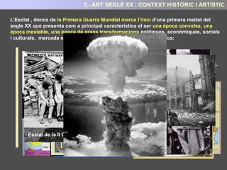 CONTEXT HISTÒRIC I ARTÍSTIC
A començaments del segle XX el desenvolupament científic i tecnològic canvien la visió i la
representació del món que fins llavors es tenia, i un nou món molt més complex i insegur,
hi apareix davant els ulls de l’artista.
La idea que al segle XIX s’havia desenvolupat respecte a que la humanitat avançava cap un
món idíl·lic, gràcies al progrés científic i tecnològic ,i que generarien un nou món de
prosperitat, justícia i pau, es comença a esborrar.
La realitat mostra, com les bosses de misèria creixen a les ciutats industrials . Com el
capitalisme industrial genera grans injustícies. Com amb l’imperialisme, els països
colonitzadors exploten a les colònies; o com, dia a dia, creixen tensions armades entre les
potències europees”
2.- CONTEXT HISTÒRIC I ARTÍSTIC
En iniciar-se el segle XX , Europa doncs, presenta una situació econòmica, política i social
que augmenten aquesta sensació d’inestabilitat, angoixa i inseguretat.
 