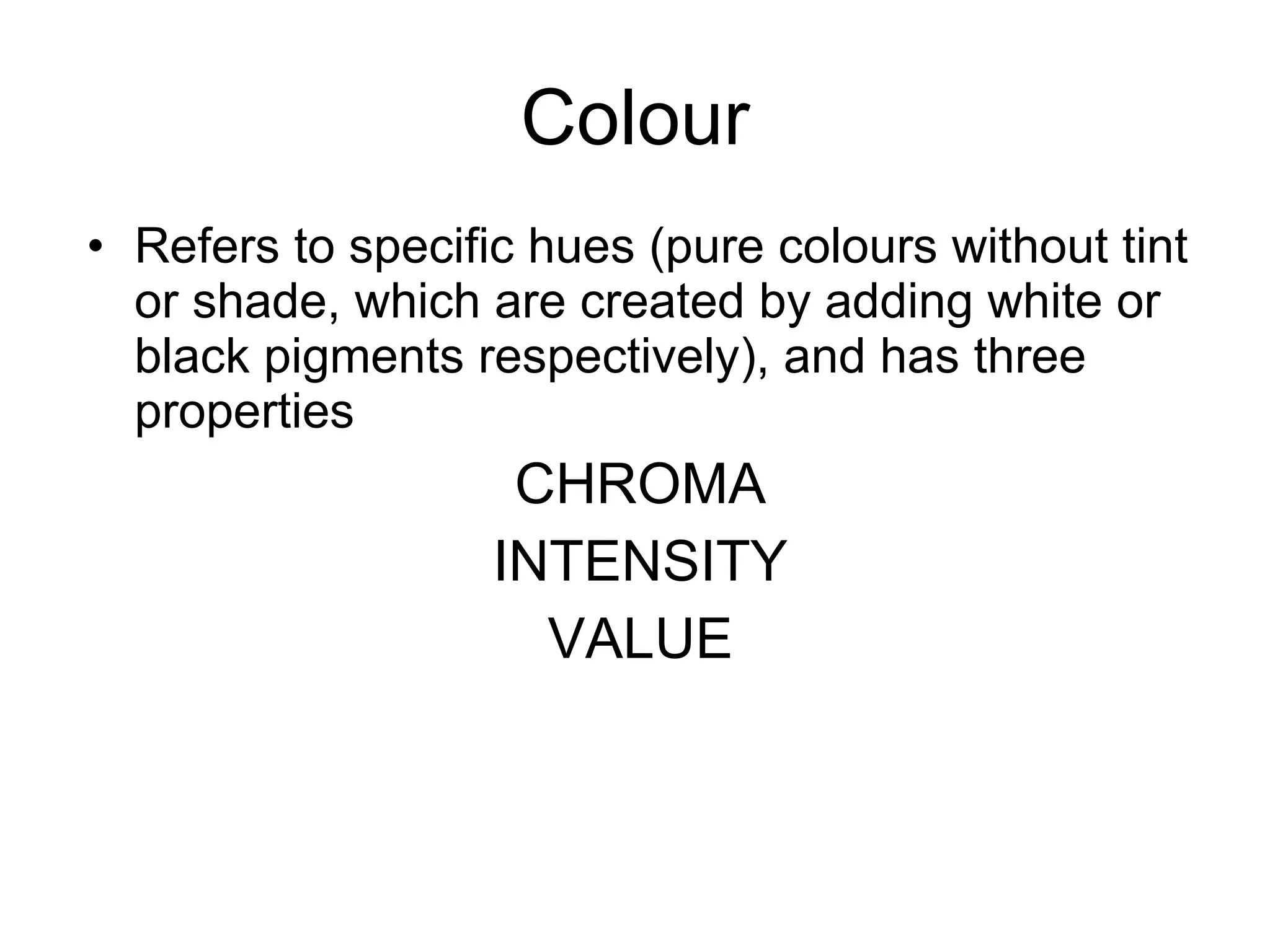 Colour Refers to specific hues (pure colours without tint or shade, which are created by adding white or black pigments respectively), and has three properties CHROMA INTENSITY VALUE 