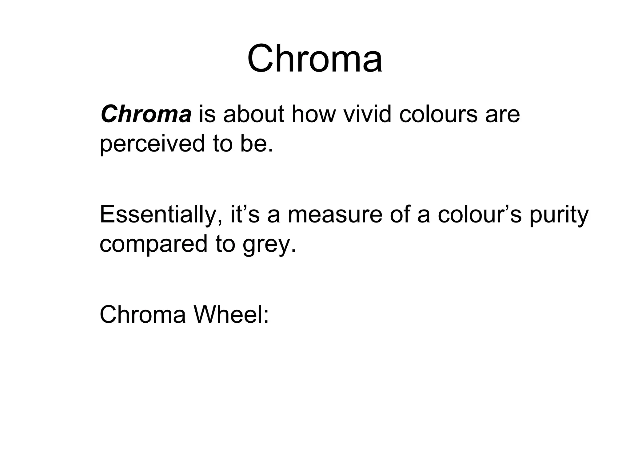 Chroma Chroma   is about how vivid colours are perceived to be. Essentially, it’s a measure of a colour’s purity compared to grey. Chroma Wheel: 