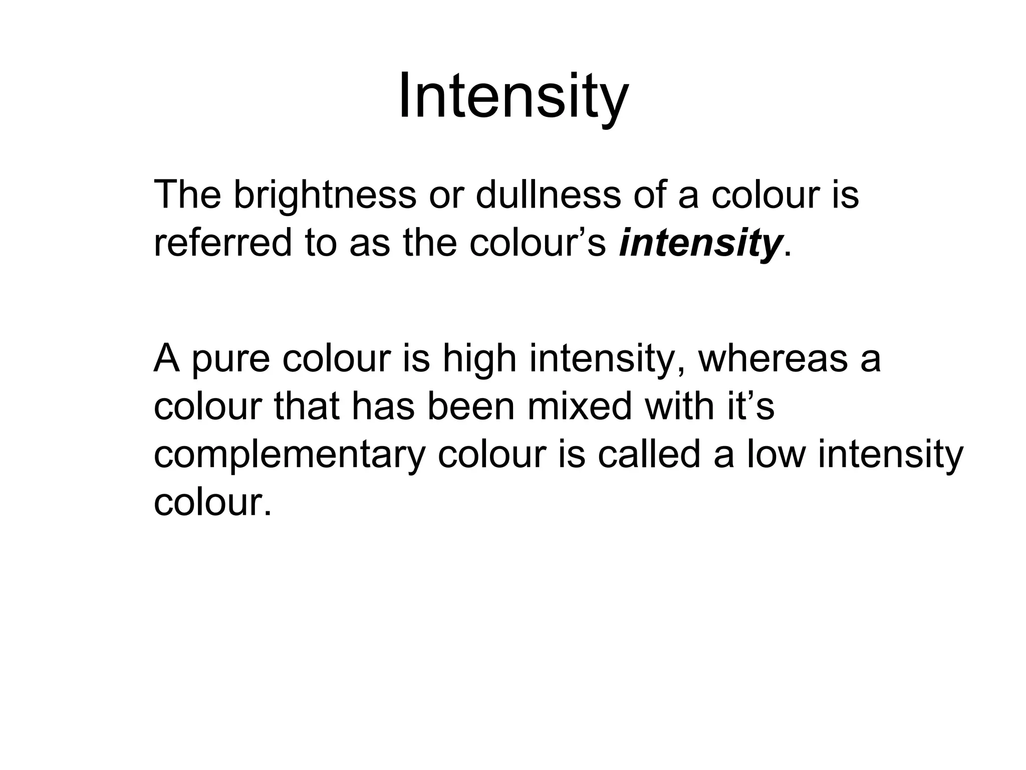 Intensity The brightness or dullness of a colour is referred to as the colour’s  intensity .  A pure colour is high intensity, whereas a colour that has been mixed with it’s complementary colour is called a low intensity colour. 