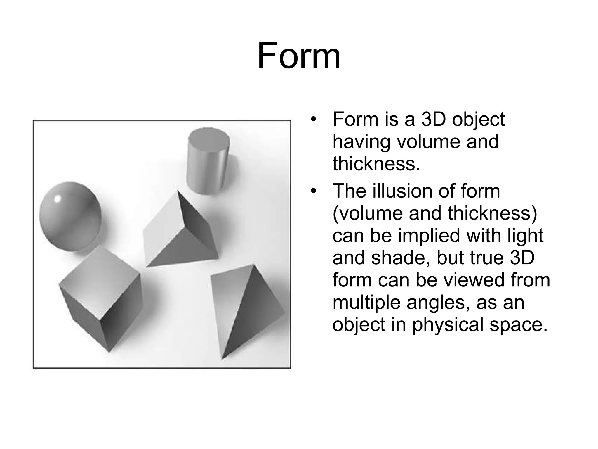 Form Form is a 3D object having volume and thickness.  The illusion of form (volume and thickness) can be implied with light and shade, but true 3D form can be viewed from multiple angles, as an object in physical space. 