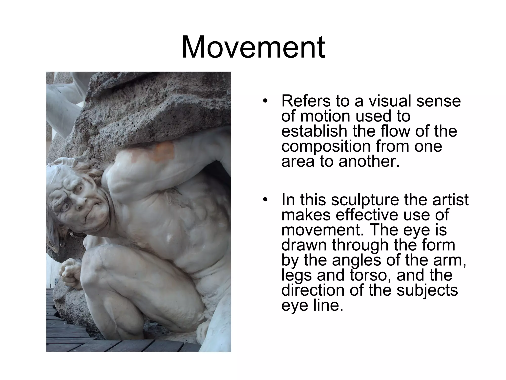 Movement Refers to a visual sense of motion used to establish the flow of the composition from one area to another.  In this sculpture the artist makes effective use of movement. The eye is drawn through the form by the angles of the arm, legs and torso, and the direction of the subjects eye line. 