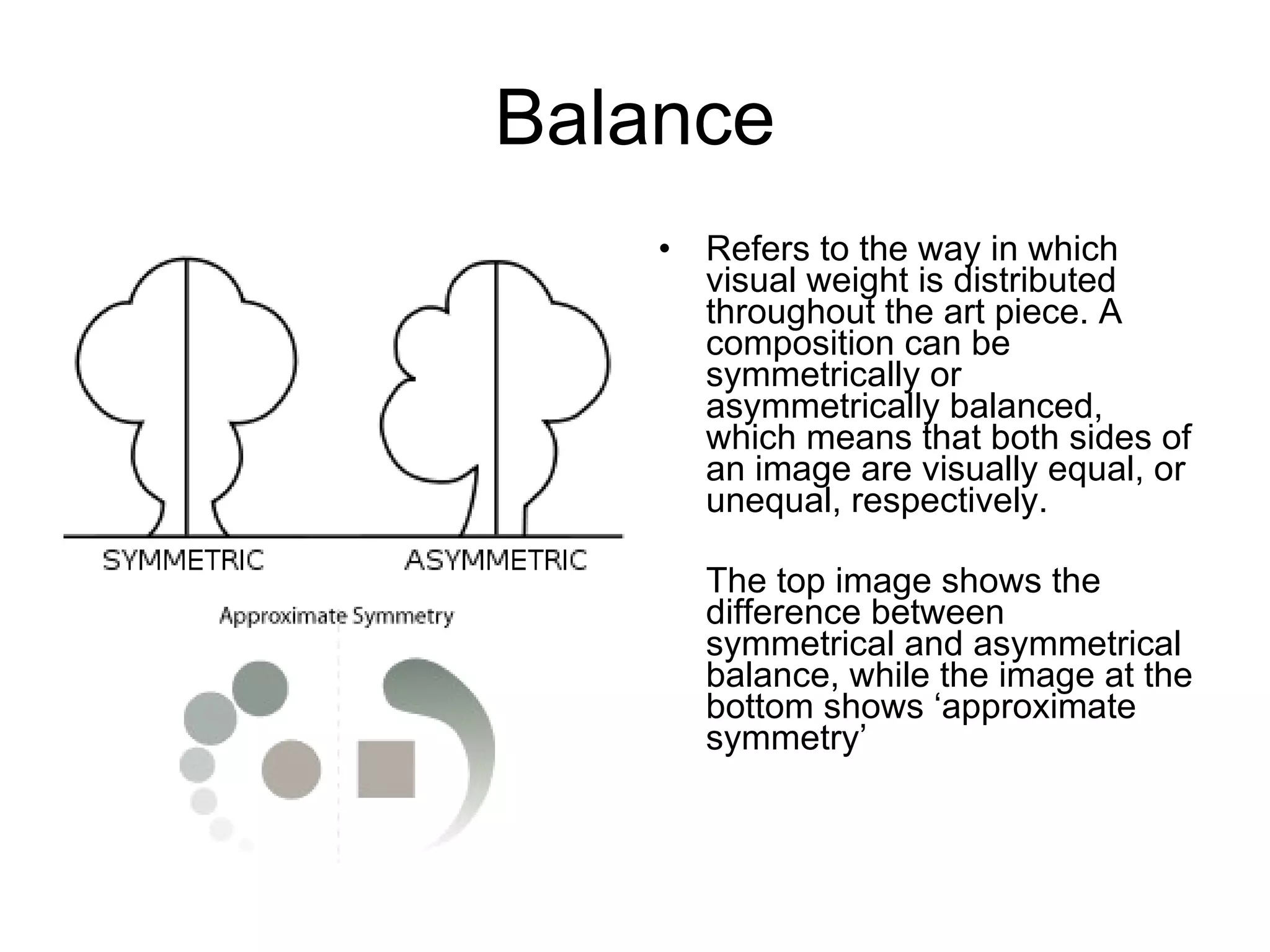 Balance Refers to the way in which visual weight is distributed throughout the art piece. A composition can be symmetrically or asymmetrically balanced, which means that both sides of an image are visually equal, or unequal, respectively.  The top image shows the difference between symmetrical and asymmetrical balance, while the image at the bottom shows ‘approximate symmetry’  