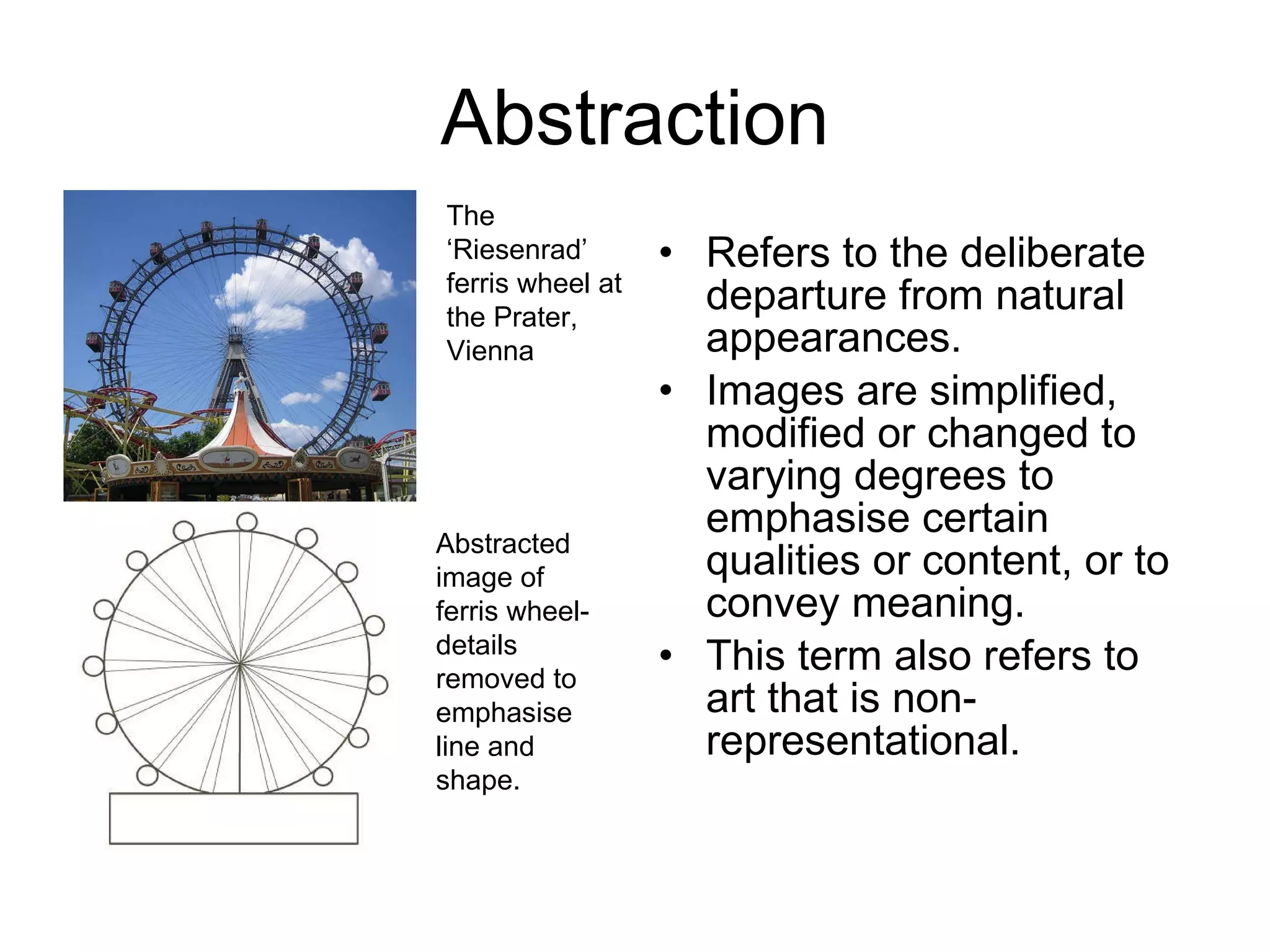 Abstraction Refers to the deliberate departure from natural appearances.  Images are simplified, modified or changed to varying degrees to emphasise certain qualities or content, or to convey meaning.  This term also refers to art that is non-representational.  The ‘Riesenrad’ ferris wheel at the Prater, Vienna Abstracted image of ferris wheel- details removed to emphasise line and shape. 
