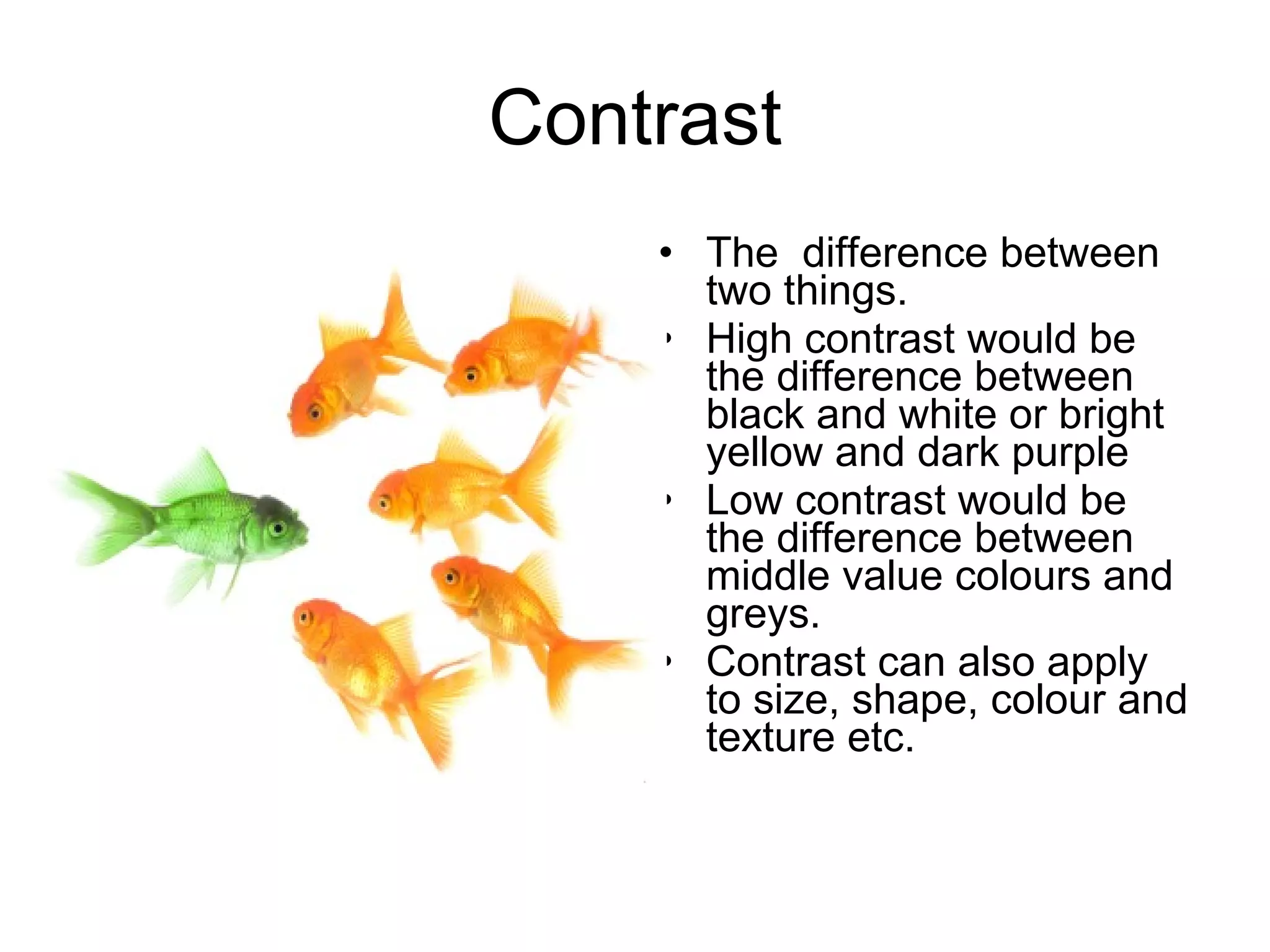 Contrast The  difference between two things.  High contrast would be the difference between black and white or bright yellow and dark purple Low contrast would be the difference between middle value colours and greys.  Contrast can also apply to size, shape, colour and texture etc.   