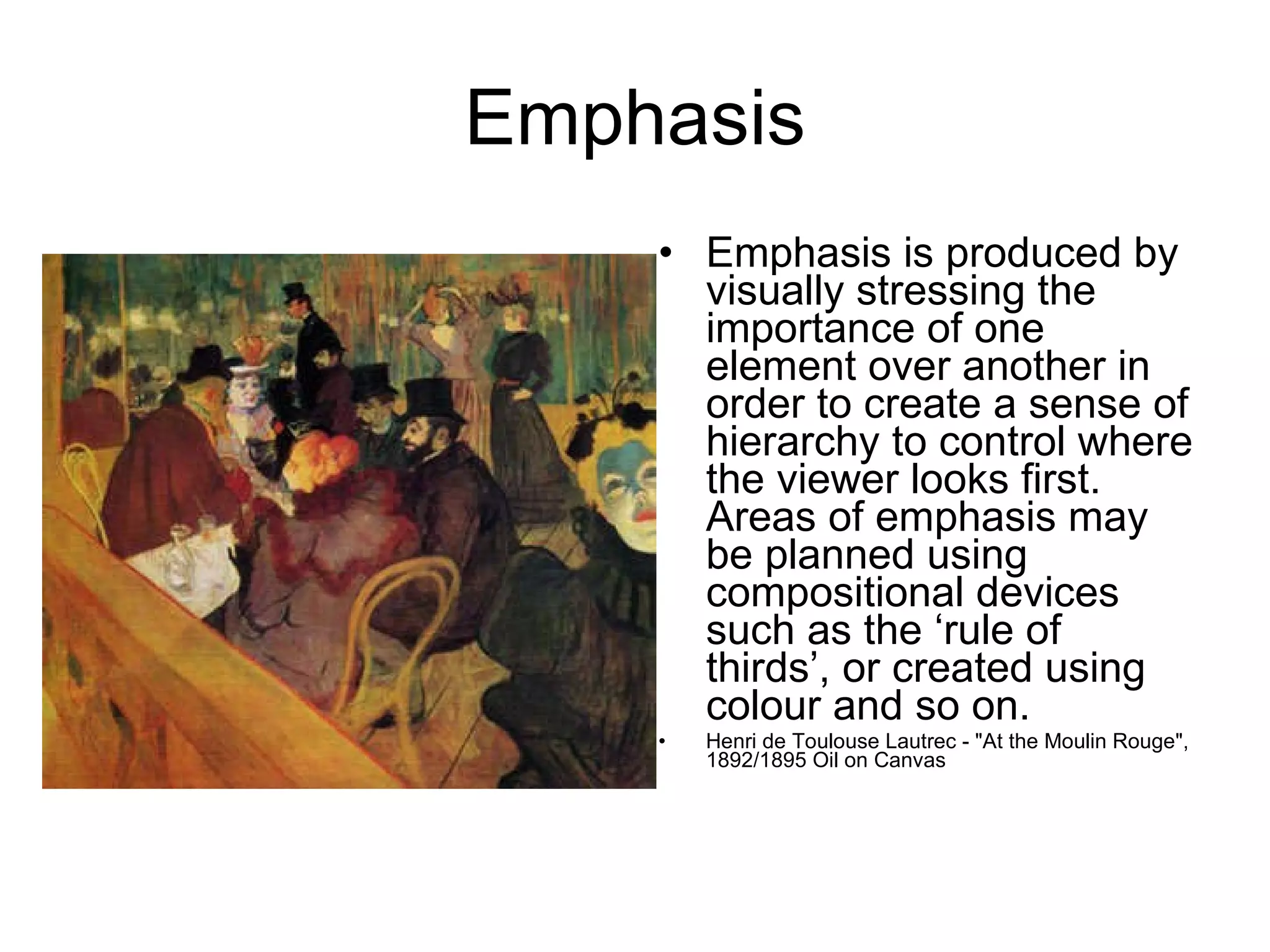 Emphasis Emphasis is produced by visually stressing the importance of one element over another in order to create a sense of hierarchy to control where the viewer looks first. Areas of emphasis may be planned using compositional devices such as the ‘rule of thirds’, or created using colour and so on.  Henri de Toulouse Lautrec - "At the Moulin Rouge", 1892/1895 Oil on Canvas 