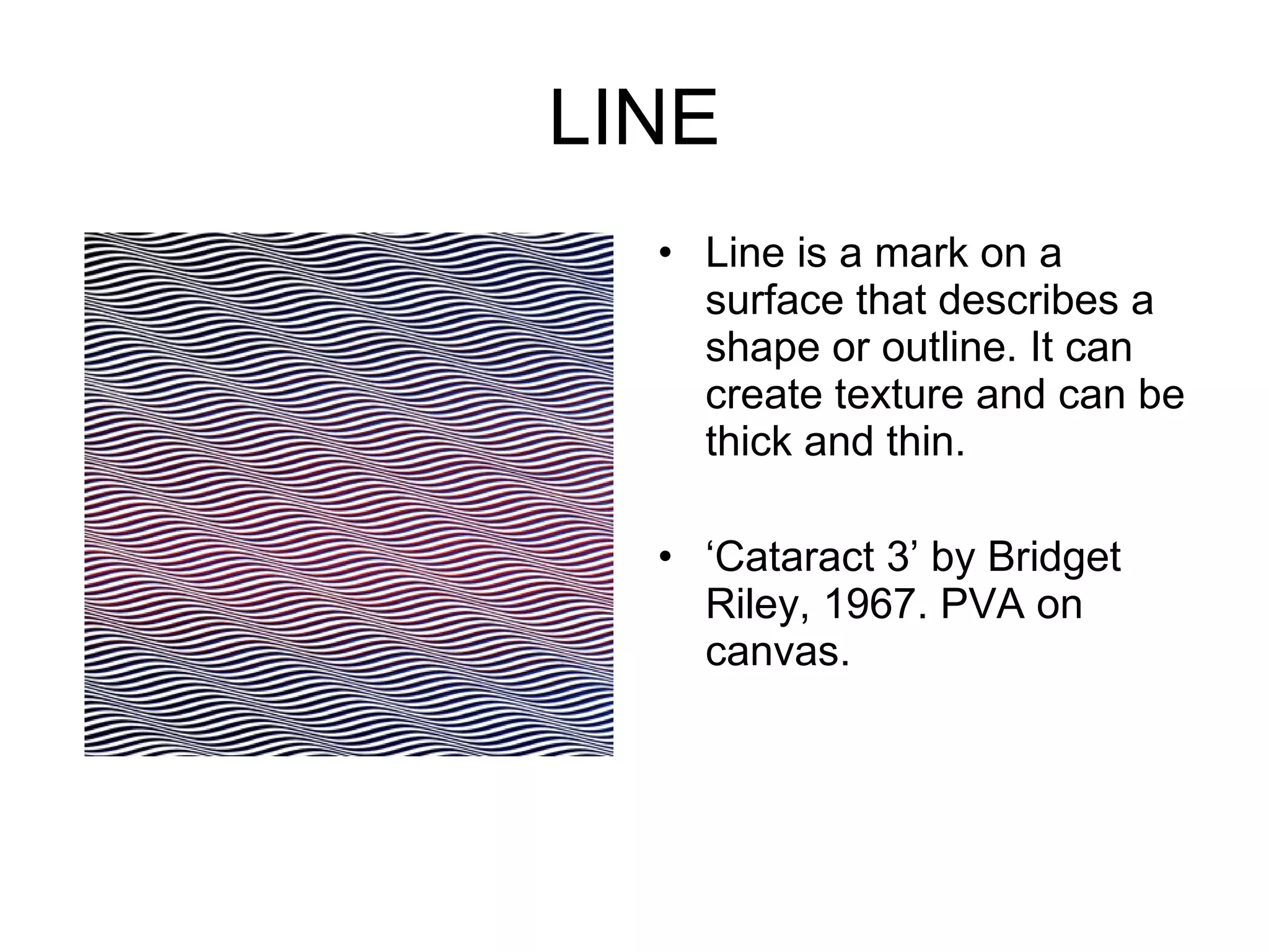 LINE Line is a mark on a surface that describes a shape or outline. It can create texture and can be thick and thin.  ‘ Cataract 3’ by Bridget Riley, 1967. PVA on canvas. 
