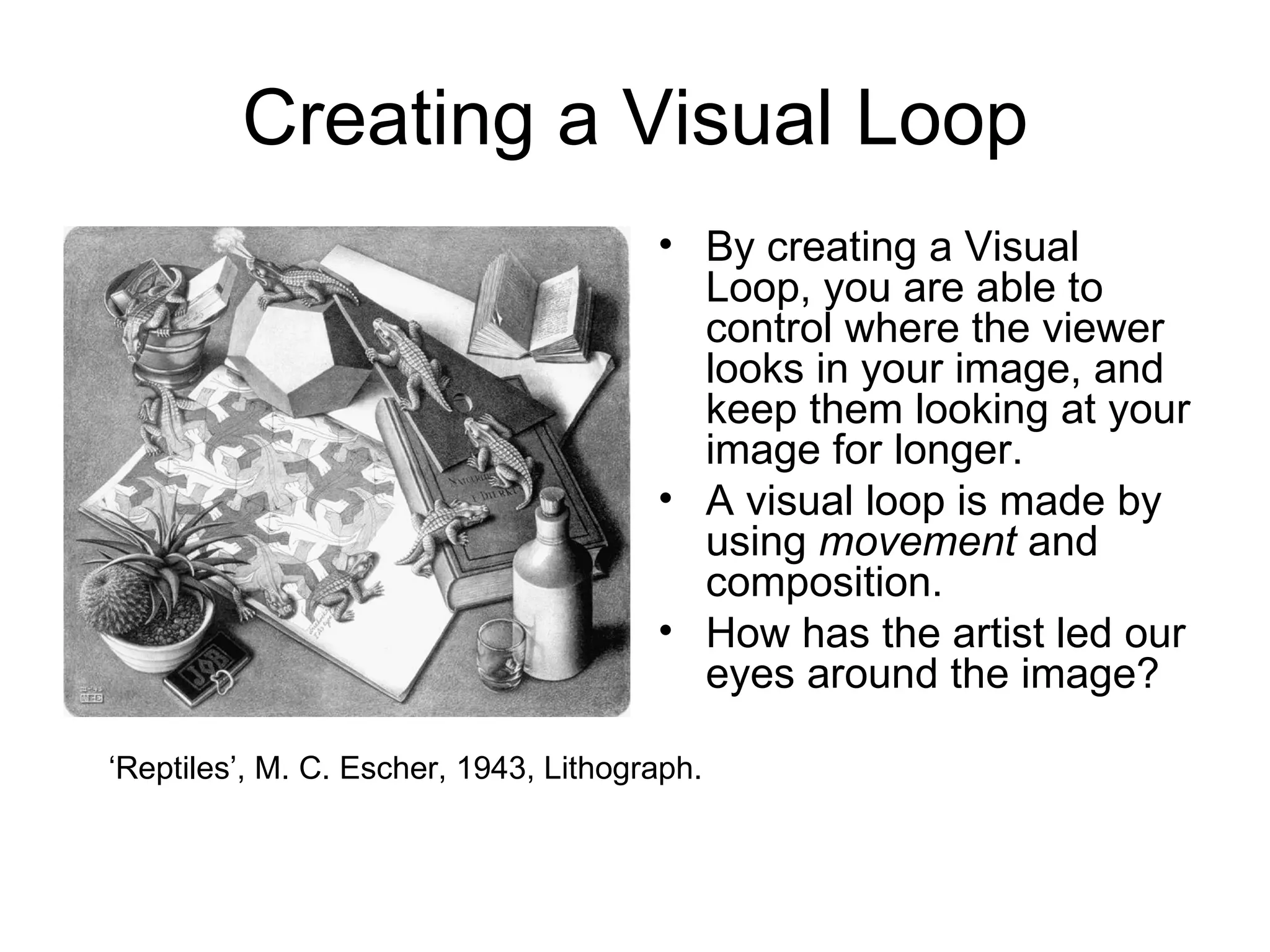Creating a Visual Loop By creating a Visual Loop, you are able to control where the viewer looks in your image, and keep them looking at your image for longer.  A visual loop is made by using  movement  and composition.  How has the artist led our eyes around the image? ‘ Reptiles’, M. C. Escher, 1943, Lithograph. 