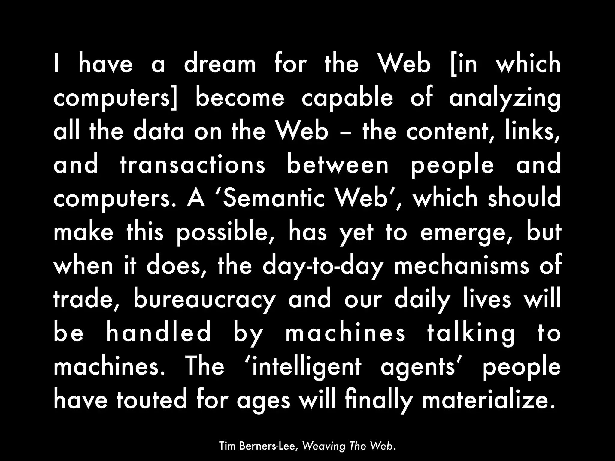 I have a dream for the Web [in which
computers] become capable of analyzing
all the data on the Web – the content, links,
and transactions between people and
computers. A ‘Semantic Web’, which should
make this possible, has yet to emerge, but
when it does, the day-to-day mechanisms of
trade, bureaucracy and our daily lives will
be handled by mac hines talking to
machines. The ‘intelligent agents’ people
have touted for ages will ﬁnally materialize.
              Tim Berners-Lee, Weaving The Web.
 