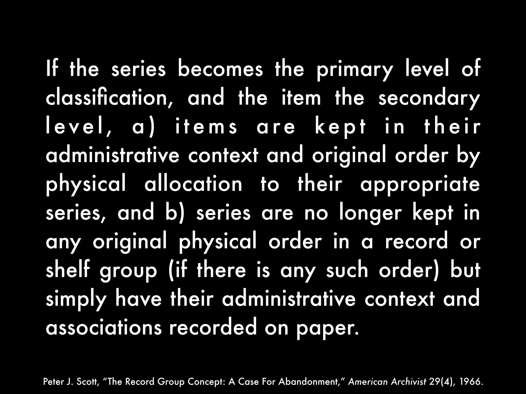 If the series becomes the primary level of
classiﬁcation, and the item the secondary
level, a) items are kept in their
administrative context and original order by
physical allocation to their appropriate
series, and b) series are no longer kept in
any original physical order in a record or
shelf group (if there is any such order) but
simply have their administrative context and
associations recorded on paper.

Peter J. Scott, “The Record Group Concept: A Case For Abandonment,” American Archivist 29(4), 1966.
 