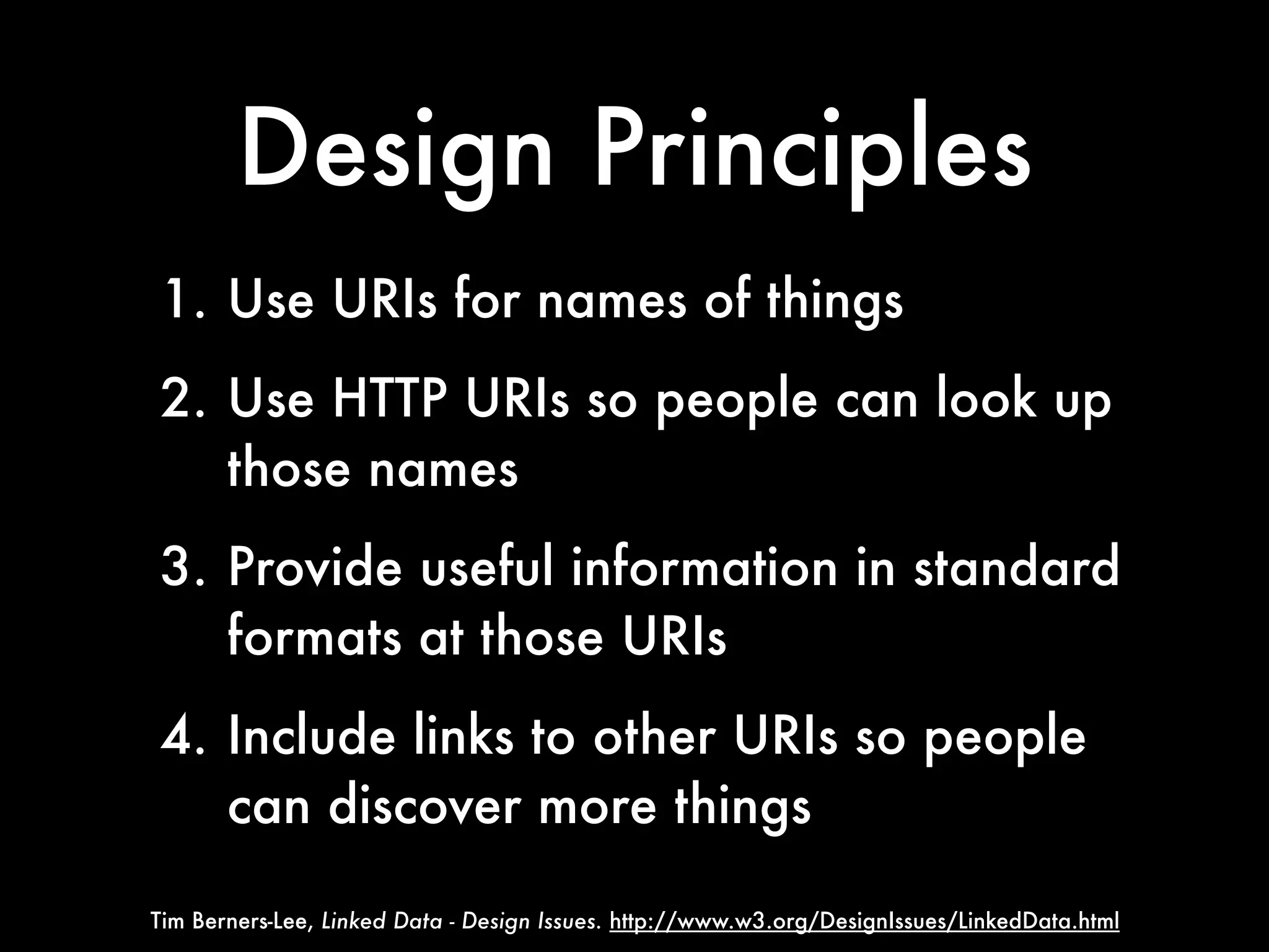 Design Principles
1. Use URIs for names of things
2. Use HTTP URIs so people can look up
   those names
3. Provide useful information in standard
   formats at those URIs
4. Include links to other URIs so people
   can discover more things

Tim Berners-Lee, Linked Data - Design Issues. http://www.w3.org/DesignIssues/LinkedData.html
 