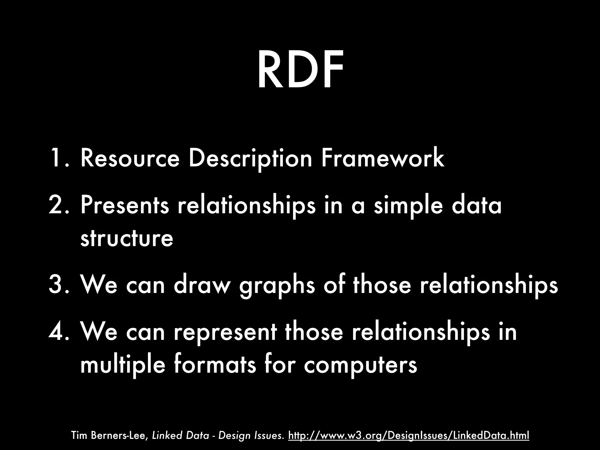 RDF
1. Resource Description Framework
2. Presents relationships in a simple data
   structure
3. We can draw graphs of those relationships
4. We can represent those relationships in
   multiple formats for computers

  Tim Berners-Lee, Linked Data - Design Issues. http://www.w3.org/DesignIssues/LinkedData.html
 