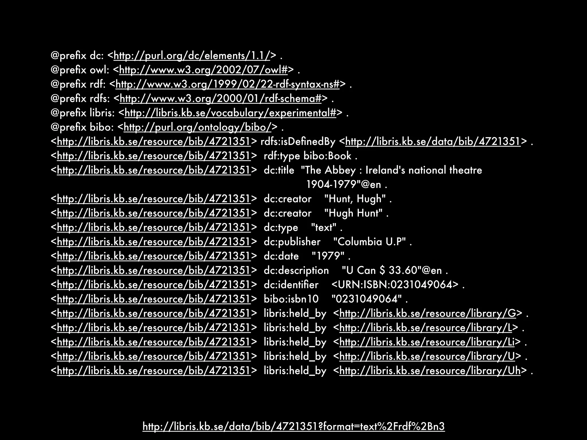 @preﬁx dc: <http://purl.org/dc/elements/1.1/> .
@preﬁx owl: <http://www.w3.org/2002/07/owl#> .
@preﬁx rdf: <http://www.w3.org/1999/02/22-rdf-syntax-ns#> .
@preﬁx rdfs: <http://www.w3.org/2000/01/rdf-schema#> .
@preﬁx libris: <http://libris.kb.se/vocabulary/experimental#> .
@preﬁx bibo: <http://purl.org/ontology/bibo/> .
<http://libris.kb.se/resource/bib/4721351> rdfs:isDeﬁnedBy <http://libris.kb.se/data/bib/4721351> .
<http://libris.kb.se/resource/bib/4721351> rdf:type bibo:Book .
<http://libris.kb.se/resource/bib/4721351> dc:title "The Abbey : Ireland's national theatre
                                                      1904-1979"@en .
<http://libris.kb.se/resource/bib/4721351> dc:creator "Hunt, Hugh" .
<http://libris.kb.se/resource/bib/4721351> dc:creator "Hugh Hunt" .
<http://libris.kb.se/resource/bib/4721351> dc:type "text" .
<http://libris.kb.se/resource/bib/4721351> dc:publisher "Columbia U.P" .
<http://libris.kb.se/resource/bib/4721351> dc:date "1979" .
<http://libris.kb.se/resource/bib/4721351> dc:description "U Can $ 33.60"@en .
<http://libris.kb.se/resource/bib/4721351> dc:identiﬁer <URN:ISBN:0231049064> .
<http://libris.kb.se/resource/bib/4721351> bibo:isbn10 "0231049064" .
<http://libris.kb.se/resource/bib/4721351> libris:held_by <http://libris.kb.se/resource/library/G> .
<http://libris.kb.se/resource/bib/4721351> libris:held_by <http://libris.kb.se/resource/library/L> .
<http://libris.kb.se/resource/bib/4721351> libris:held_by <http://libris.kb.se/resource/library/Li> .
<http://libris.kb.se/resource/bib/4721351> libris:held_by <http://libris.kb.se/resource/library/U> .
<http://libris.kb.se/resource/bib/4721351> libris:held_by <http://libris.kb.se/resource/library/Uh> .




                   http://libris.kb.se/data/bib/4721351?format=text%2Frdf%2Bn3
 