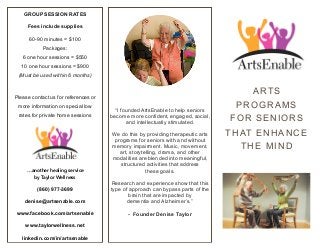ARTS
PROGRAMS
FOR SENIORS
THAT ENHANCE
THE MIND
“I founded ArtsEnable to help seniors
become more confident, engaged, social,
and intellectually stimulated.
We do this by providing therapeutic arts
programs for seniors with and without
memory impairment. Music, movement,
art, storytelling, drama, and other
modalities are blended into meaningful,
structured activities that address
these goals.
Research and experience show that this
type of approach can bypass parts of the
brain that are impacted by
dementia and Alzheimer’s.”
- Founder Denise Taylor
GROUP SESSION RATES
Fees include supplies
60-90 minutes = $100 
Packages: 
6 one hour sessions = $550 
10 one hour sessions = $900  
(Must be used within 6 months)
Please contact us for references or
more information on special low
rates for private home sessions
…another healing service
by Taylor Wellness
(860) 977-3699
denise@artsenable.com
www.facebook.com/artsenable
www.taylorwellness.net
linkedin.com/in/artsenable
 