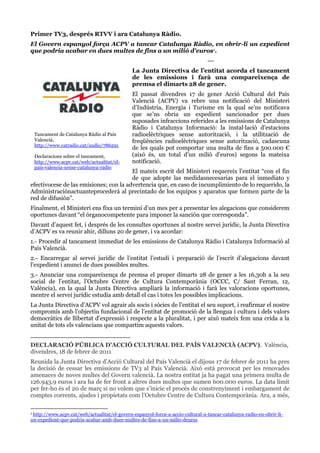 Primer TV3, després RTVV i ara Catalunya Ràdio.
El Govern espanyol força ACPV a tancar Catalunya Ràdio, en obrir-li un expedient
que podria acabar en dues multes de fins a un milió d'euros1.
--La Junta Directiva de l’entitat acorda el tancament
de les emissions i farà una compareixença de
premsa el dimarts 28 de gener.

Tancament de Catalunya Ràdio al País
Valencià,
http://www.catradio.cat/audio/786291
Declaracions sobre el tancament,
http://www.acpv.cat/web/actualitat/elpais-valencia-sense-catalunya-radio

El passat divendres 17 de gener Acció Cultural del País
Valencià (ACPV) va rebre una notificació del Ministeri
d’Indústria, Energia i Turisme en la qual se’ns notificava
que se’ns obria un expedient sancionador per dues
suposades infraccions referides a les emissions de Catalunya
Ràdio i Catalunya Informació: la instal·lació d’estacions
radioelèctriques sense autorització, i la utilització de
freqüències radioelèctriques sense autorització, cadascuna
de les quals pot comportar una multa de fins a 500.000 €
(això és, un total d’un milió d’euros) segons la mateixa
notificació.

El mateix escrit del Ministeri requereix l’entitat “con el fin
de que adopte las medidasnecesarias para el inmediato y
efectivocese de las emisiones; con la advertencia que, en caso de incumplimiento de lo requerido, la
Administraciónactuanteprocederá al precintado de los equipos y aparatos que formen parte de la
red de difusión”.
Finalment, el Ministeri ens fixa un termini d’un mes per a presentar les alegacions que considerem
oportunes davant “el órganocompetente para imponer la sanción que corresponda”.
Davant d’aquest fet, i després de les consultes oportunes al nostre servei jurídic, la Junta Directiva
d’ACPV es va reunir ahir, dilluns 20 de gener, i va acordar:
1.- Procedir al tancament immediat de les emissions de Catalunya Ràdio i Catalunya Informació al
País Valencià.
2.- Encarregar al servei jurídic de l’entitat l’estudi i preparació de l’escrit d’alegacions davant
l’expedient i anunci de dues possibles multes.
3.- Anunciar una compareixença de premsa el proper dimarts 28 de gener a les 16,30h a la seu
social de l’entitat, l’Octubre Centre de Cultura Contemporània (OCCC, C/ Sant Ferran, 12,
València), en la qual la Junta Directiva ampliarà la informació i farà les valoracions oportunes,
mentre el servei jurídic estudia amb detall el cas i totes les possibles implicacions.
La Junta Directiva d’ACPV vol agrair als socis i sòcies de l’entitat el seu suport, i reafirmar el nostre
compromís amb l’objectiu fundacional de l’entitat de promoció de la llengua i cultura i dels valors
democràtics de llibertat d’expressió i respecte a la pluralitat, i per això mateix fem una crida a la
unitat de tots els valencians que compartim aquests valors.
________________________
DECLARACIÓ PÚBLICA D’ACCIÓ CULTURAL DEL PAÍS VALENCIÀ (ACPV). València,
divendres, 18 de febrer de 2011
Reunida la Junta Directiva d'Acció Cultural del País Valencià el dijous 17 de febrer de 2011 ha pres
la decisió de cessar les emissions de TV3 al País Valencià. Això està provocat per les renovades
amenaces de noves multes del Govern valencià. La nostra entitat ja ha pagat una primera multa de
126.943,9 euros i ara ha de fer front a altres dues multes que sumen 600.000 euros. La data límit
per fer-ho és el 20 de març si no volem que s’inicie el procés de constrenyiment i embargament de
comptes corrents, ajudes i propietats com l’Octubre Centre de Cultura Contemporània. Ara, a més,
http://www.acpv.cat/web/actualitat/el-govern-espanyol-forca-a-accio-cultural-a-tancar-catalunya-radio-en-obrir-liun-expedient-que-podria-acabar-amb-dues-multes-de-fins-a-un-milio-deuros
1

 
