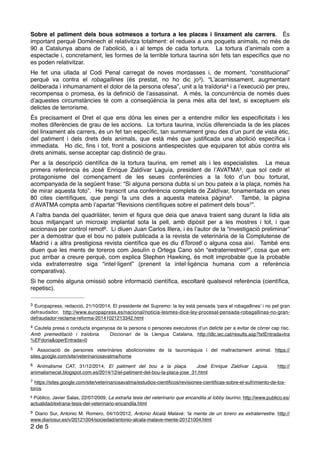 Sobre el patiment dels bous sotmesos a tortura a les places i linxament als carrers. És
important perquè Doménech el relativitza totalment: el redueix a uns poquets animals, no més de
90 a Catalunya abans de l’abolició, a i al temps de cada tortura. La tortura d’animals com a
espectacle i, concretament, les formes de la terrible tortura taurina són fets tan especíﬁcs que no
es poden relativitzar.
He fet una ullada al Codi Penal carregat de noves mordasses i, de moment, “constitucional”
perquè va contra el robagallines (és prestat, no ho dic jo ). “L’acarnissament, augmentant3
deliberada i inhumanament el dolor de la persona ofesa”, unit a la traïdoria i a l’execució per preu,4
recompensa o promesa, és la deﬁnició de l’assassinat. A més, la concurrència de només dues
d’aquestes circumstàncies té com a conseqüència la pena més alta del text, si exceptuem els
delictes de terrorisme.
És precisament el Dret el que ens dóna les eines per a entendre millor les especiﬁcitats i les
moltes diferències de grau de les accions. La tortura taurina, inclús diferenciada la de les places
del linxament als carrers, és un fet tan especíﬁc, tan summament greu des d’un punt de vista ètic,
del patiment i dels drets dels animals, que està més que justiﬁcada una abolició especíﬁca i
immediata. Ho dic, ﬁns i tot, front a posicions antiespecistes que equiparen tot abús contra els
drets animals, sense acceptar cap distinció de grau.
Per a la descripció cientíﬁca de la tortura taurina, em remet als i les especialistes. La meua
primera referència és José Enrique Zaldívar Laguía, president de l’AVATMA , que sol cedir el5
protagonisme del començament de les seues conferències a la foto d’un bou torturat,
acompanyada de la següent frase: “Si alguna persona dubta si un bou pateix a la plaça, només ha
de mirar aquesta foto”. He transcrit una conferència completa de Zaldívar, fonamentada en unes
80 cites cientíﬁques, que pengí fa uns dies a aquesta mateixa pàgina . També, la pàgina6
d’AVATMA compta amb l’apartat “Revisions cientíﬁques sobre el patiment dels bous ”.7
A l’altra banda del quadrilàter, tenim el ﬁgura que deia que anava traient sang durant la lídia als
bous mitjançant un microxip implantat sota la pell, amb dipòsit per a les mostres i tot, i que
accionava per control remot . Li diuen Juan Carlos Illera, i és l’autor de la “investigació preliminar”8
per a demostrar que el bou no pateix publicada a la revista de veterinària de la Complutense de
Madrid i a altra prestigiosa revista cientíﬁca que es diu 6Toros6 o alguna cosa així. També ens
diuen que les ments de toreros com Jesulín o Ortega Cano són “extraterrestres ”, cosa que em9
puc arribar a creure perquè, com explica Stephen Hawking, és molt improbable que la probable
vida extraterrestre siga “intel·ligent” (prenent la intel·ligència humana com a referència
comparativa).
Si he comés alguna omissió sobre informació cientíﬁca, escoltaré qualsevol referència (cientíﬁca,
repetisc).
Europapress, redacció, 21/10/2014, El presidente del Supremo: la ley está pensada ‘para el robagallines’ i no pel gran3
defraudador, http://www.europapress.es/nacional/noticia-lesmes-dice-ley-procesal-pensada-robagallinas-no-gran-
defraudador-reclama-reforma-20141021213342.html
Cautela presa o conducta enganyosa de la persona o persones executores d’un delicte per a evitar de córrer cap risc.4
Amb premeditació i traïdoria. Diccionari de la Llengua Catalana, http://dlc.iec.cat/results.asp?txtEntrada=tra
%EFdoria&operEntrada=0
Associació de persones veterinàries abolicionistes de la tauromàquia i del maltractament animal. https://5
sites.google.com/site/veterinariosavatma/home
Animalisme CAT, 31/12/2014, El patiment del bou a la plaça. José Enrique Zaldívar Laguía. http://6
animalismecat.blogspot.com.es/2014/12/el-patiment-del-bou-la-placa-jose_31.html
https://sites.google.com/site/veterinariosavatma/estudios-cientiﬁcos/revisiones-cientiﬁcas-sobre-el-sufrimiento-de-los-7
toros
Público, Javier Salas, 22/07/2009, La extraña tesis del veterinario que encandila al lobby taurino, http://www.publico.es/8
actualidad/extrana-tesis-del-veterinario-encandila.html
Diario Sur, Antonio M. Romero, 04/10/2012, Antonio Alcalá Malavé: ‘la mente de un torero es extraterrestre. http://9
www.diariosur.es/v/20121004/sociedad/antonio-alcala-malave-mente-20121004.html
de2 5
 