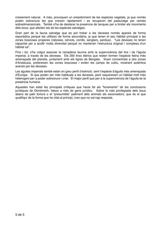 creixement natural. A més, provoquen un empobriment de les espècies vegetals, ja que només
poden sobreviure les que creixen ràpidament i es recuperen del pasturatge per ramats
sobredimensionats. També s’ha de destacar la presència de tanques per a limitar els moviments
dels bous, que afecten els de les espècies salvatges.
Gran part de la fauna salvatge que es pot trobar a les deveses només apareix de forma
esporàdica perquè les utilitzen de forma secundària, ja que tenen el seu hàbitat principal a les
zones boscoses properes (raboses, cérvols, conills, senglars, perdius). “Les deveses no tenen
capacitat per a acollir molta diversitat perquè no mantenen l’estructura original i complexa d’un
hàbitat sa”.
Fins i tot, s’ha volgut associar la ramaderia taurina amb la supervivència del linx i de l’àguila
imperial, a través de les deveses. Els 200 linxs ibèrics que resten formen l’espècie felina més
amenaçada del planeta, juntament amb els tigres de Bengala. Viuen concentrats a dos zones
d’Andalusia, prefereixen les zones boscoses i eviten els camps de cultiu, mostrant autèntica
aversió per les deveses.
Les àguiles imperials també estan en greu perill d’extinció, sent l’espècie d’àguila més amenaçada
d’Europa. Si que poden ser més habituals a les deveses, però requereixen un hàbitat molt més
heterogeni per a poder sobreviure i criar. El major perill que per a la supervivència de l’àguila és la
presència humana.
Aquestes han estat les principals crítiques que havia fet als “fonaments” de les conclusions
jurídiques de Doménech, falsos a més de gens jurídics. Sobre la vida privilegiada dels bous
abans de patir tortura o el “presumible” patiment dels animals als escorxadors, que és el que
qualiﬁquí de la forma que he citat al principi, crec que no cal cap resposta.
de5 5
 