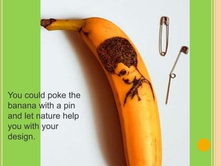 You could poke the
banana with a pin
and let nature help
you with your
design.
 