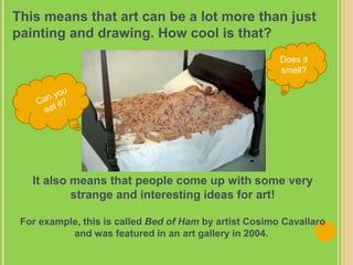 This means that art can be a lot more than just
painting and drawing. How cool is that?
It also means that people come up with some very
strange and interesting ideas for art!
For example, this is called Bed of Ham by artist Cosimo Cavallaro
and was featured in an art gallery in 2004.
Does it
smell?
 