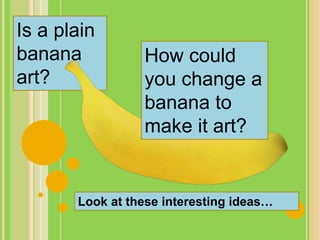 Is a plain
banana
art?
How could
you change a
banana to
make it art?
Look at these interesting ideas…
 