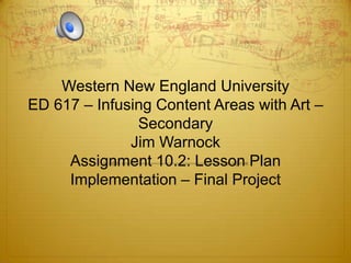 Western New England University
ED 617 – Infusing Content Areas with Art –
               Secondary
              Jim Warnock
     Assignment 10.2: Lesson Plan
     Implementation – Final Project
 