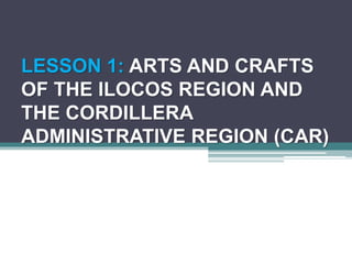LESSON 1: ARTS AND CRAFTS
OF THE ILOCOS REGION AND
THE CORDILLERA
ADMINISTRATIVE REGION (CAR)
 