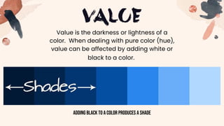 Value is the darkness or lightness of a
color. When dealing with pure color (hue),
value can be affected by adding white or
black to a color.
Addingblack to a color produces a shade
 