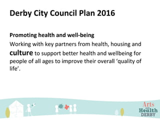 Derby City Council Plan 2016
Promoting health and well-being
Working with key partners from health, housing and
culture to support better health and wellbeing for
people of all ages to improve their overall ‘quality of
life’.
 
