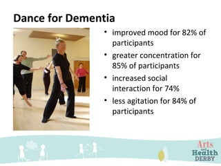 Dance for Dementia
• improved mood for 82% of
participants
• greater concentration for
85% of participants
• increased social
interaction for 74%
• less agitation for 84% of
participants
 