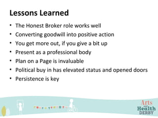 Lessons Learned
• The Honest Broker role works well
• Converting goodwill into positive action
• You get more out, if you give a bit up
• Present as a professional body
• Plan on a Page is invaluable
• Political buy in has elevated status and opened doors
• Persistence is key
 