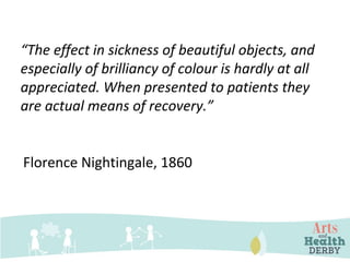 “The effect in sickness of beautiful objects, and
especially of brilliancy of colour is hardly at all
appreciated. When presented to patients they
are actual means of recovery.”
Florence Nightingale, 1860
 
