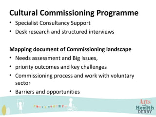 Cultural Commissioning Programme
• Specialist Consultancy Support
• Desk research and structured interviews
Mapping document of Commissioning landscape
• Needs assessment and Big Issues,
• priority outcomes and key challenges
• Commissioning process and work with voluntary
sector
• Barriers and opportunities
 