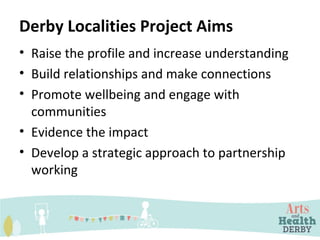 Derby Localities Project Aims
• Raise the profile and increase understanding
• Build relationships and make connections
• Promote wellbeing and engage with
communities
• Evidence the impact
• Develop a strategic approach to partnership
working
 
