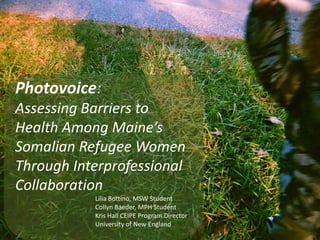 Photovoice:
Assessing Barriers to
Health Among Maine’s
Somalian Refugee Women
Through Interprofessional
Collaboration
Lilia Bottino, MSW Student
Collyn Baeder, MPH Student
Kris Hall CEIPE Program Director
University of New England
 