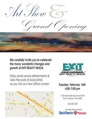 Art Show&
       Grand Opening

We cordially invite you to celebrate
the many wonderful changes and
growth at EXIT REALTY NEXUS.

Enjoy some savory refreshments &
view the work of local artists
as you visit our new office condo!     Tuesday, February 16th
                                            4:00-7:00 pm

                                        2143 Northdale Boulevard NW
                                           Coon Rapids, MN 55433

                                               763.548.1400

                                             Proudly Sponsored by
 