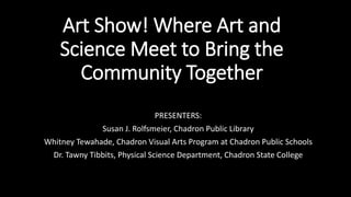 Art Show! Where Art and
Science Meet to Bring the
Community Together
PRESENTERS:
Susan J. Rolfsmeier, Chadron Public Library
Whitney Tewahade, Chadron Visual Arts Program at Chadron Public Schools
Dr. Tawny Tibbits, Physical Science Department, Chadron State College
 