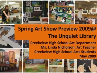 Spring Art Show Preview 2009@ The Unquiet Library Creekview High School Art Department Ms. Linda Nicholson, Art Teacher Creekview High School Arts Students May 2009 