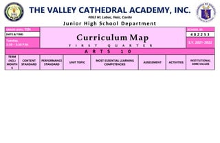 THE VALLEY CATHEDRAL ACADEMY, INC.
#063 HL Labac, Naic, Cavite
Junior High School Department
GRADE LEVEL: TEN
Curriculum Map
F I R S T Q U A R T E R
SCHOOL ID:
DATE & TIME: 4 0 2 2 5 3
Tuesday,
2:30 – 3:30 P.M.
S.Y. 2021-2022
A R T S 1 0
TERM
(NO.)
MONTH
S
CONTENT
STANDARD
PERFORMANCE
STANDARD
UNIT TOPIC
MOST ESSENTIAL LEARNING
COMPETENCIES
ASSESSMENT ACTIVITIES
INSTITUTIONAL
CORE VALUES
 