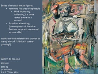 Willem de Kooning
Woman I
1950-52
oil on canvas
6 ft. 3 7/8 in x 58 in.
Series of colossal female figures
• Feminine featu...