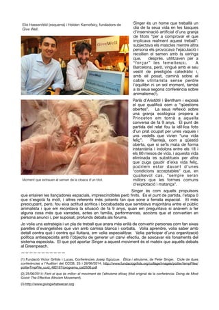 Singer és un home que treballà un
dia de la seua vida en les tasques
d’inseminació artiﬁcial d’una granja
de titots “per a comprovar el que
implicava realment aquest treball”:
subjectava els mascles mentre altra
persona els provocava l’ejaculació i
recollien el semen amb la xeringa
que, després, utilitzaven per a
“forçar” les femelles(6). A
Barcelona, però, vingué amb el seu
vestit de prestigiós catedràtic i,
amb ell posat, caminà sobre el
cable utilitarista sense perdre
l’equilibri ni un sol moment, també
a la seua segona conferència sobre
animalisme(7).

Parlà d’Aristòtil i Bentham i exposà
el que qualiﬁcà com a “qüestions
obertes”. La seua reﬂexió sobre
una granja ecològica propera a
Princeton em tornà a aquella
conversa de fa 9 anys. El punt de
partida del relat fou la idíl·lica foto
d’un prat ocupat per unes vaques i
uns vedells que vivien “una vida
feliç”. Plantejà, com a qüestió
oberta, que si se’ls mata de forma
instantània i indolora entre els 18 i
els 60 mesos de vida, i aquesta vida
eliminada es substitueix per altra
que puga gaudir d’eixa vida feliç,
podríem estar davant d’unes
“condicions acceptables” que, en
qualsevol cas, “sempre seran
millors que les formes comuns
d’explotació i matança”. 

Singer és com aquells propulsors
que enlairen les llançadores espacials, imprescindibles però ﬁnits. És el punt de partida, l’etapa 0
que s’esgotà fa molt, i altres referents més potents fan que sone a ferralla espacial. El més
preocupant, però, fou eixa actitud acrítica i bocabadada que semblava majoritària entre el públic
animalista i que em recordava la situació de fa 9 anys, quan em preguntava si anàvem a fer
alguna cosa més que xarrades, actes en família, performances, accions que et convertien en
persona anunci i, per suposat, profunds debats als fòrums. 

Jo volia una estratègia i un pla de treball que anara més enllà de convertir persones com fan eixes
parelles d’evangelistes que van amb camisa blanca i corbata. Volia aprendre, volia saber amb
detall contra què i contra qui lluitava, em volia especialitzar. Volia participar d’una organització
política antiespecista amb l’objectiu de generar un canvi efectiu, de soscavar els fonaments del
sistema especista. El que pot aportar Singer a aquest moviment és el mateix que aquells debats
al Greenpeach.

———————————

(1) Fundació Víctor Grífols i Lucas, Conferències Josep Egozcue. Ética i altruisme, de Peter Singer. Cicle de dues
conferències a l’Auditori del CCCB, 25 i 26/06/2014, http://www.fundaciogrifols.org/collage/images/potter/tempFiles/
potterTmpFile_uuid_482197/programa_cat2506.pdf 

(2) 25/06/2014: Fent el que és millor: el moviment de l’altruisme eﬁcaç (títol original de la conferència: Doing de Most
Good: The Eﬀective Altruism Movement).

(3) http://www.givingwhatwecan.org

Elie Hassenfeld (esquerra) i Holden Karnofsky, fundadors de
Give Well.

Moment que extrauen el semen de la cloaca d'un titot.
 