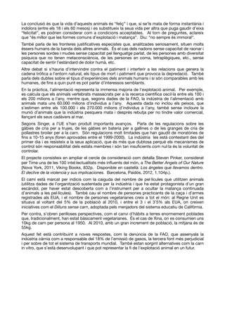 La conclusió és que la vida d’aquests animals és “feliç” i que, si se’ls mata de forma instantània i
indolora (entre els 18 i els 60 mesos) i es substitueix la seua vida per altra que puga gaudir d’eixa
“felicitat”, es podrien considerar com a condicions acceptables. Al torn de preguntes, aclareix
que “és millor que les formes comuns d’explotació i matança”. Diu: “no sempre és immoral”. 

També parla de les fronteres justiﬁcatives especistes que, analitzades seriosament, situen molts
éssers humans de la banda dels altres animals. És el cas dels nadons sense capacitat de raonar i
les persones sordes i mudes sense capacitat pel llenguatge parlat, de les persones amb diversitat
psíquica que no tenen metaconsciència, de les persones en coma, tetraplègiques, etc., sense
capacitat de sentir l’estàndard de dolor humà, etc. 

Altre debat si s’hauria d’intervindre contra el patiment i interferir a les relacions que genera la
cadena tròﬁca a l’entorn natural, els tipus de mort i patiment que provoca la depredació. També
parla dels dubtes sobre el tipus d’experiències dels animals humans i si són comparables amb les
humanes, de ﬁns a quin punt es pot parlar d’interessos semblants. 

En la pràctica, l’alimentació representa la immensa majoria de l’explotació animal. Per exemple,
es calcula que els animals vertebrats massacrats per a la recerca cientíﬁca oscil·la entre els 100 i
els 200 milions a l’any, mentre que, segons dades de la FAO, la indústria de l’alimentació amb
animals mata uns 60.000 milions d’individus a l’any. Aquesta dada no inclou els peixos, que
s’estimen entre els 100.000 i els 270.000 milions d’individus a l’any, també sense incloure la
munió d’animals que la indústria pesquera mata i després rebutja per no tindre valor comercial,
llançant els seus cadàvers al mar. 

Segons Singer, a l’UE s’han produït importants avanços. Parla de les regulacions sobre les
gàbies de cria per a trujes, de les gàbies en bateria per a gallines o de les granges de cria de
pollastres broiler per a la carn. Són regulacions molt limitades que han gaudit de moratòries de
ﬁns a 10-15 anys (foren aprovades entre el 1999-2000). La indústria les està contestant des del
primer dia i es resisteix a la seua aplicació, que és més que dubtosa perquè els mecanismes de
control són responsabilitat dels estats membres i són tan insuﬁcients com nul·la és la voluntat de
controlar.

El projecte consisteix en ampliar el cercle de consideració com detalla Steven Pinker, considerat
per Time una de les 100 intel·lectualitats més inﬂuents del món, a The Better Angels of Our Nature
(Nova York, 2011, Viking Books, 832p. Disponible en castellà: Los ángeles que llevamos dentro.
El declive de la violencia y sus implicaciones. Barcelona, Paidós, 2012, 1.104p.). 

El camí està marcat per indicis com la caiguda del nombre de pel·lícules que utilitzen animals
(utilitza dades de l’organització sustentada per la indústria i que ha estat protagonista d’un gran
escàndol, per haver estat descoberta com a l’instrument per a ocultar la matança continuada
d’animals a les pel·lícules). També cau el nombre de persones practicants de la caça i d’armes
registrades als EUA, i el nombre de persones vegetarianes creix a tot el món: al Regne Unit es
situava al voltant del 5% de la població al 2010, i entre el 3 i el 3’5% als EUA, on creixen
iniciatives com el Dilluns sense carn, adoptada pels menjadors del sistema educatiu de Califòrnia.

Per contra, s’obren perilloses perspectives, com el canvi d’hàbits a terres enormement poblades
que, tradicionalment, han estat bàsicament vegetarianes. És el cas de Xina, on es consumien uns
10kg de carn per persona al 1950. Al 2010, amb un gran increment de població, la mitjana és de
55kg. 

Aquest fet està contribuint a noves respostes, com la denúncia de la FAO, que assenyala la
indústria càrnia com a responsable del 18% de l’emissió de gasos, la tercera font més perjudicial
i per sobre de tot el sistema de transports mundial. També estan sorgint alternatives com la carn
in vitro, que s’està desenvolupant i que pot representar la ﬁ de l’explotació animal en un futur.
 