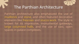 Parthian architecture also emphasized the use of
mudbrick and stone, and often featured decorative
elements like frescoes and stucco work. The style is
known for its impressive, monumental gateways,
large columned halls, and the use of vast, open
spaces in palace complexes.
The Parthian Architecture
 