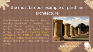 It is believed to have been a place of
worship dedicated to Anahita, the
ancient Persian goddess of water,
fertility, healing, and wisdom. The
temple is one of the most significant
remnants of Parthian and early
Sassanian architecture and reflects a
unique blend of Greek and Persian
styles.
the most famous example of parthian
architecture
Temple of Anahita
 