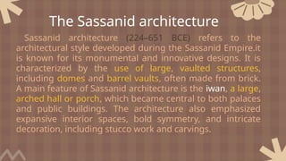 Sassanid architecture (224–651 BCE) refers to the
architectural style developed during the Sassanid Empire.it
is known for its monumental and innovative designs. It is
characterized by the use of large, vaulted structures,
including domes and barrel vaults, often made from brick.
A main feature of Sassanid architecture is the iwan, a large,
arched hall or porch, which became central to both palaces
and public buildings. The architecture also emphasized
expansive interior spaces, bold symmetry, and intricate
decoration, including stucco work and carvings.
The Sassanid architecture
 